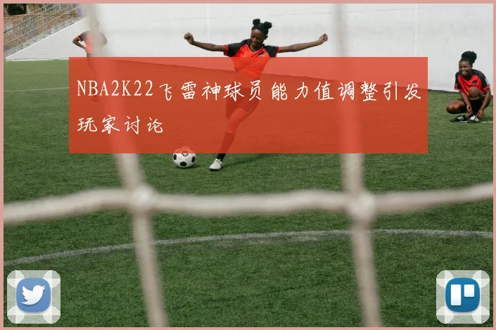 NBA2K22飞雷神球员能力值调整引发玩家讨论