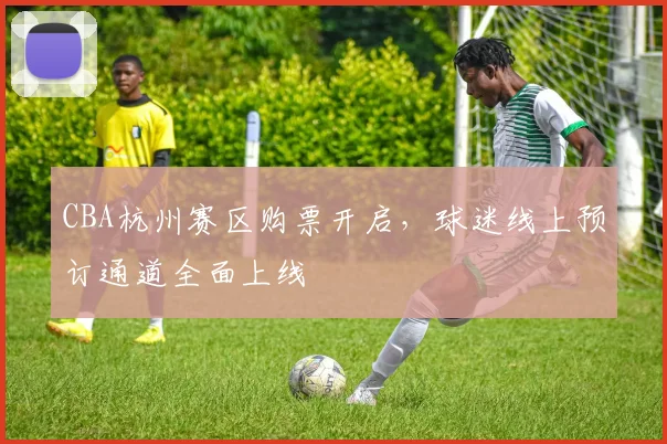 CBA杭州赛区购票开启，球迷线上预订通道全面上线