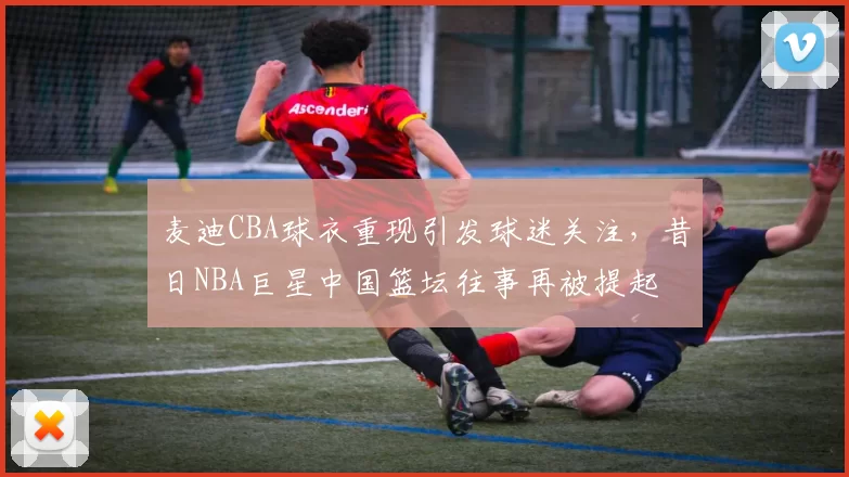 麦迪CBA球衣重现引发球迷关注，昔日NBA巨星中国篮坛往事再被提起