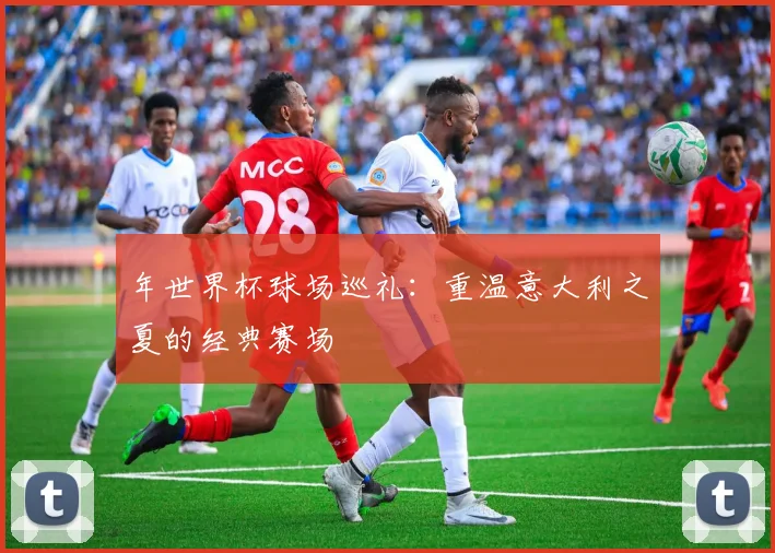 年世界杯球场巡礼：重温意大利之夏的经典赛场