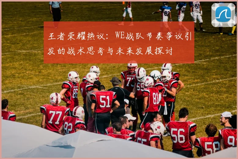 王者荣耀热议：WE战队节奏争议引发的战术思考与未来发展探讨