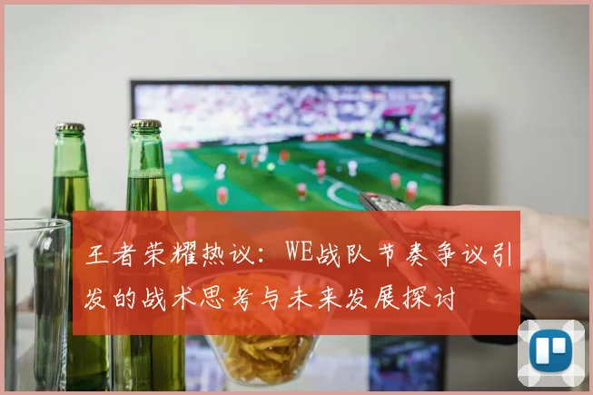 王者荣耀热议：WE战队节奏争议引发的战术思考与未来发展探讨