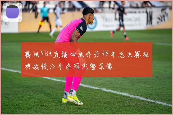 腾讯NBA直播回放乔丹98年总决赛经典战役公牛夺冠完整录像