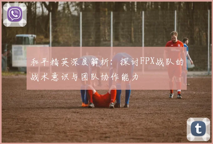 和平精英深度解析:探讨FPX战队的战术意识与团队协作能力