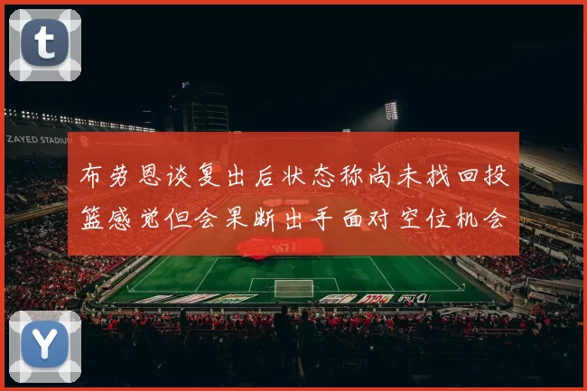 布劳恩谈复出后状态称尚未找回投篮感觉但会果断出手面对空位机会
