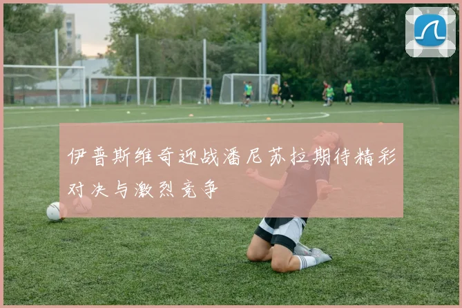 伊普斯维奇迎战潘尼苏拉期待精彩对决与激烈竞争