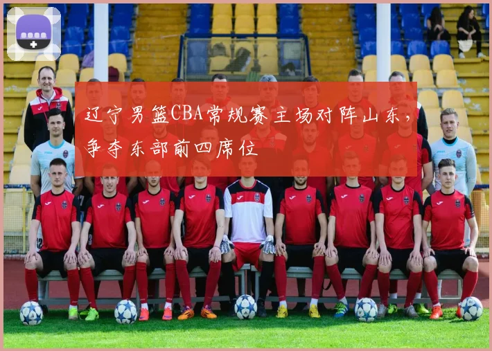 辽宁男篮CBA常规赛主场对阵山东,争夺东部前四席位