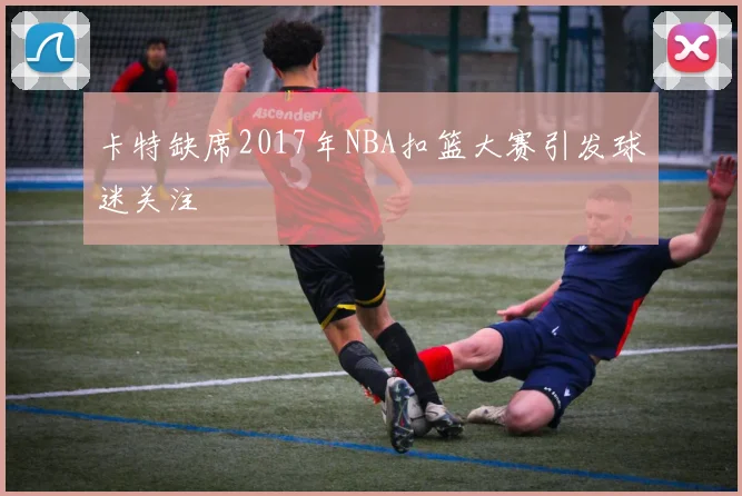 卡特缺席2017年NBA扣篮大赛引发球迷关注