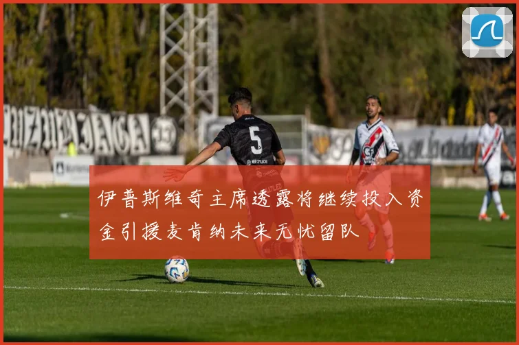 伊普斯维奇主席透露将继续投入资金引援麦肯纳未来无忧留队