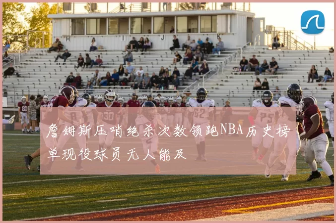 詹姆斯压哨绝杀次数领跑NBA历史榜单现役球员无人能及