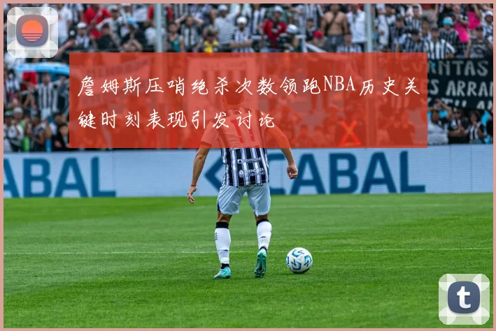 詹姆斯压哨绝杀次数领跑NBA历史关键时刻表现引发讨论