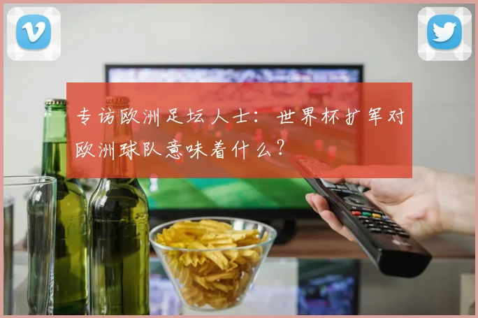 专访欧洲足坛人士：世界杯扩军对欧洲球队意味着什么？