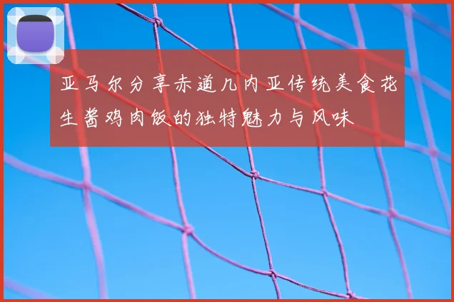 亚马尔分享赤道几内亚传统美食花生酱鸡肉饭的独特魅力与风味