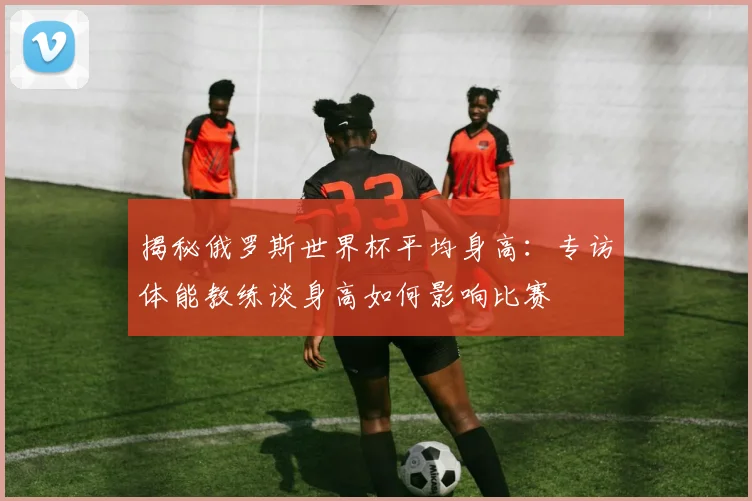 揭秘俄罗斯世界杯平均身高：专访体能教练谈身高如何影响比赛