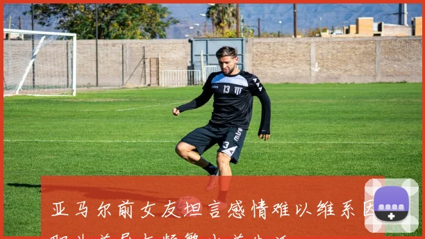 亚马尔前女友坦言感情难以维系因职业差异与频繁出差生活