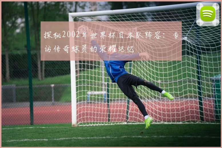 探秘2002年世界杯日本队阵容:专访传奇球员的荣耀记忆