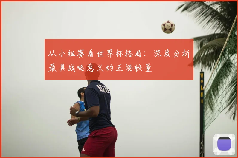 从小组赛看世界杯格局：深度分析最具战略意义的五场较量