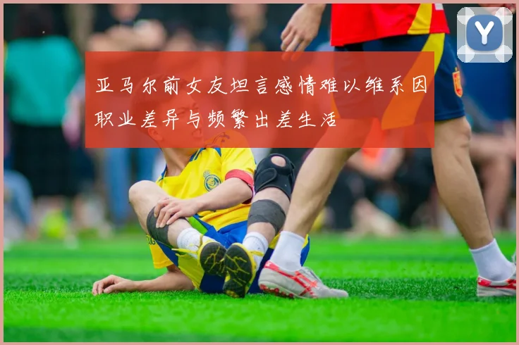 亚马尔前女友坦言感情难以维系因职业差异与频繁出差生活
