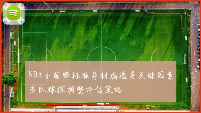 NBA小前锋标准身材成选秀关键因素多队球探调整评估策略