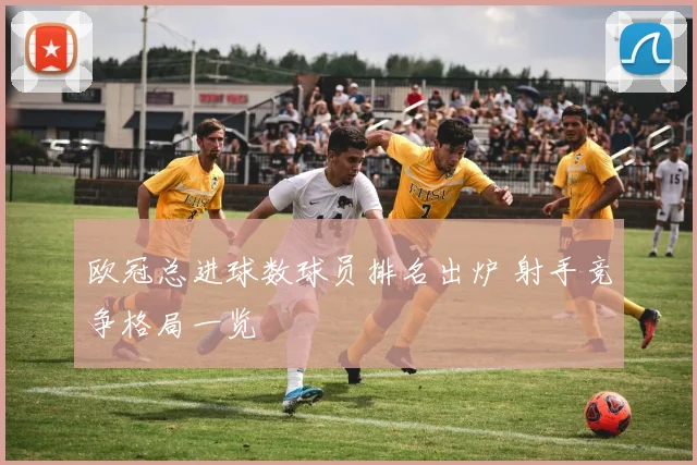 欧冠总进球数球员排名出炉 射手竞争格局一览