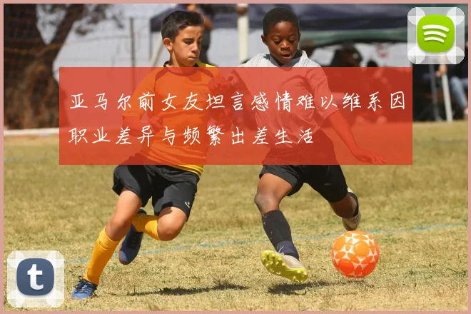 亚马尔前女友坦言感情难以维系因职业差异与频繁出差生活