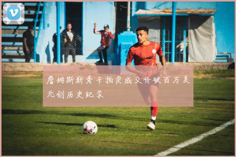 詹姆斯新秀卡拍卖成交价破百万美元创历史纪录