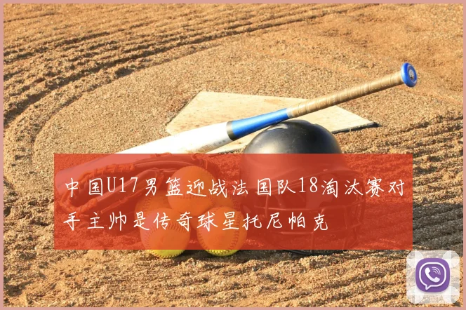 中国U17男篮迎战法国队18淘汰赛对手主帅是传奇球星托尼帕克