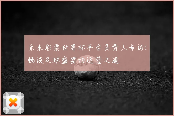 乐米彩票世界杯平台负责人专访：畅谈足球盛宴的运营之道