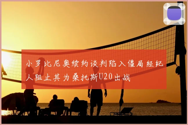 小罗比尼奥续约谈判陷入僵局经纪人阻止其为桑托斯U20出战