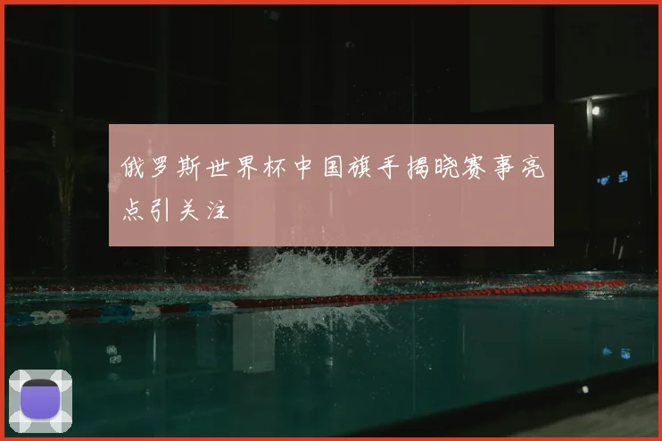 俄罗斯世界杯中国旗手揭晓赛事亮点引关注
