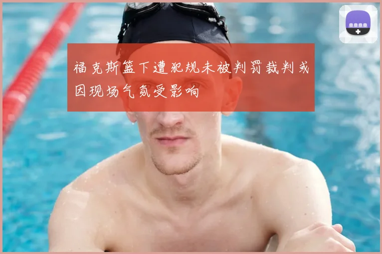 福克斯篮下遭犯规未被判罚裁判或因现场气氛受影响