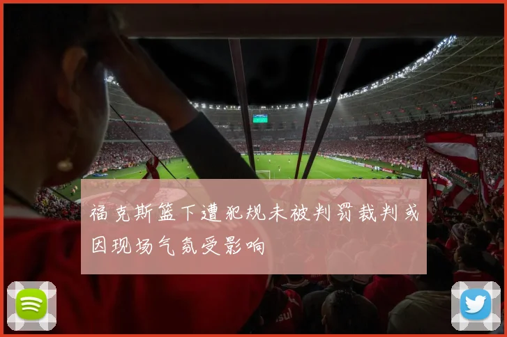 福克斯篮下遭犯规未被判罚裁判或因现场气氛受影响